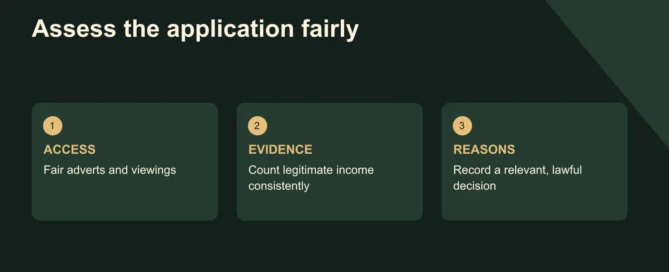 Assess the application fairly. ACCESS: Fair adverts and viewings; EVIDENCE: Count legitimate income consistently; REASONS: Record a relevant, lawful decision. England. Do not use benefits or children as an automatic exclusion switch.
