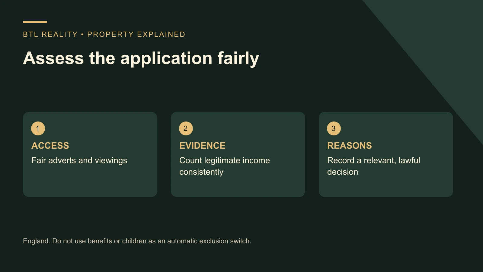 Can Landlords Refuse Benefits or Families With Children | BTL Reality Assess the application fairly. ACCESS: Fair adverts and viewings; EVIDENCE: Count legitimate income consistently; REASONS: Record a relevant, lawful decision. England. Do not use benefits or children as an automatic exclusion switch.