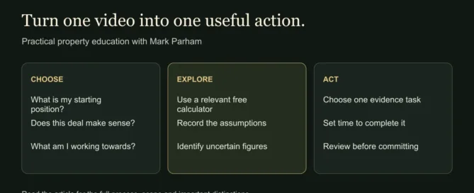 Turn one video into one useful action. CHOOSE: What is my starting position?: Does this deal make sense?: What am I working towards?. EXPLORE: Use a relevant free calculator: Record the assumptions: Identify uncertain figures. ACT: Choose one evidence task: Set time to complete it: Review before committing
